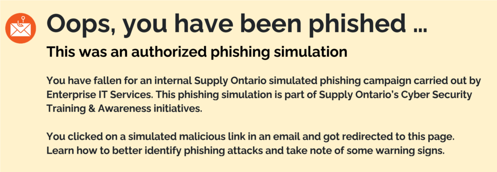 Oops, you have been phished … 
This was an authorized phishing simulation. You have fallen for an internal Supply Ontario simulated phishing campaign carried out by Enterprise IT Services. This phishing simulation is part of Supply Ontario’s Cyber Security Training & Awareness initiatives. You clicked on a simulated malicious link in an email and got redirected to this page. Learn how to better identify phishing attacks and take note of some warning signs. 