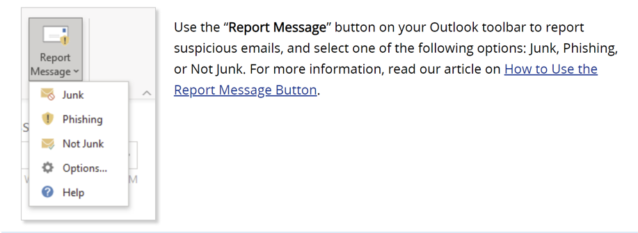 Use the "Report Message" button on your Outlook toolbar to report suspicious emails, and select one of the following options: Junk, Phishing or Not Junk. For more information, read our article on how to use the report message button on The Source.