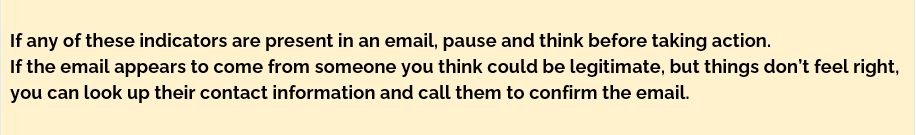 If any of these indicators are present in an email, pause and think before taking action.
If the email appears to come from someone you think could be legitimate, but things don’t feel right, you can look up their contact information and call them to confirm the email.
