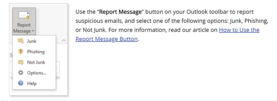 Use the Report Message button on your Outlook toolbar to report suspicious emails, and select one of the following options: Junk, Phishing, or Not Junk. For more information, read our ariticle on How to Use the Report Message Button.